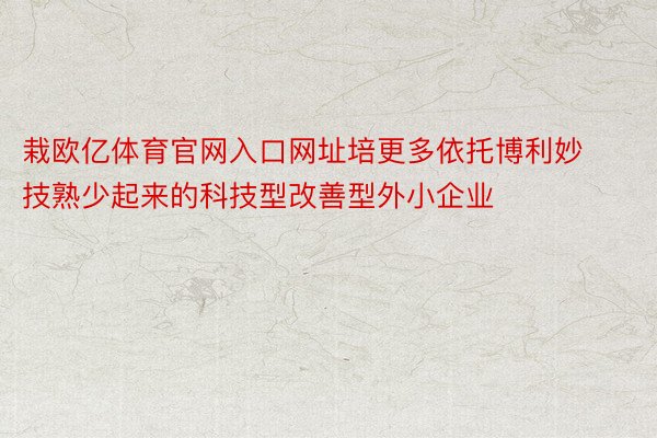 栽欧亿体育官网入口网址培更多依托博利妙技熟少起来的科技型改善型外小企业