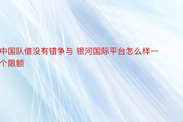 中国队借没有错争与 银河国际平台怎么样一个限额