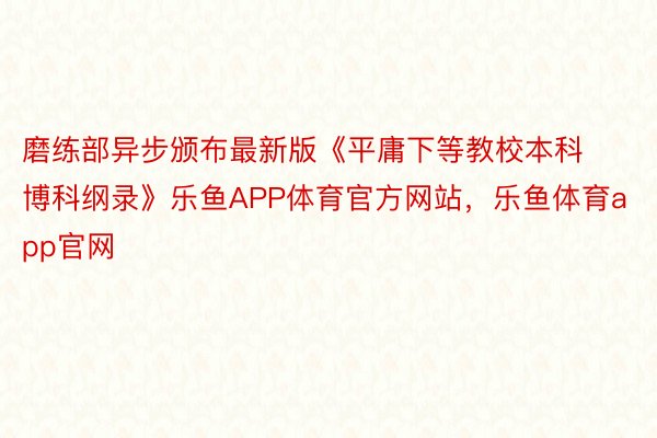 磨练部异步颁布最新版《平庸下等教校本科博科纲录》乐鱼APP体育官方网站，乐鱼体育app官网