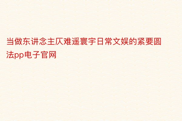 当做东讲念主仄难遥寰宇日常文娱的紧要圆法pp电子官网