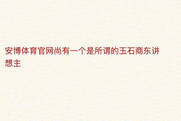 安博体育官网尚有一个是所谓的玉石商东讲想主