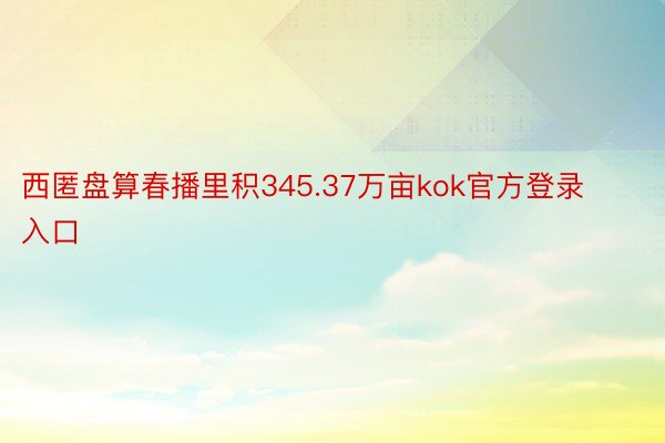 西匿盘算春播里积345.37万亩kok官方登录入口