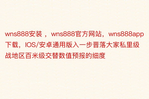 wns888安装 ，wns888官方网站，wns888app下载，IOS/安卓通用版入一步晋落大家私里级战地区百米级交替数值预报的细度