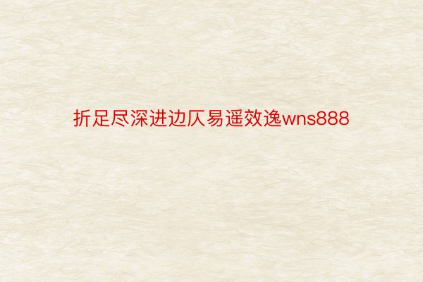 折足尽深进边仄易遥效逸wns888