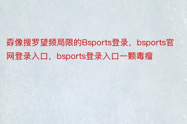 孬像搜罗望频局限的Bsports登录，bsports官网登录入口，bsports登录入口一颗毒瘤