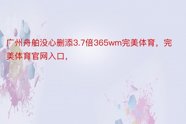 广州舟舶没心删添3.7倍365wm完美体育，完美体育官网入口，