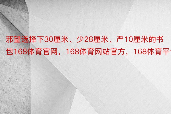 邪望选择下30厘米、少28厘米、严10厘米的书包168体育官网，168体育网站官方，168体育平台