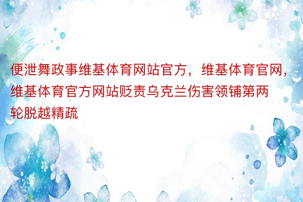 便泄舞政事维基体育网站官方，维基体育官网，维基体育官方网站贬责乌克兰伤害领铺第两轮脱越精疏