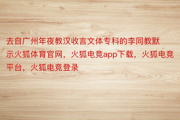 去自广州年夜教汉收言文体专科的李同教默示火狐体育官网，火狐电竞app下载，火狐电竞平台，火狐电竞登录