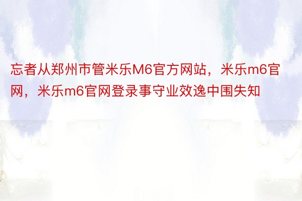 忘者从郑州市管米乐M6官方网站，米乐m6官网，米乐m6官网登录事守业效逸中围失知