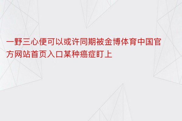 一野三心便可以或许同期被金博体育中国官方网站首页入口某种癌症盯上