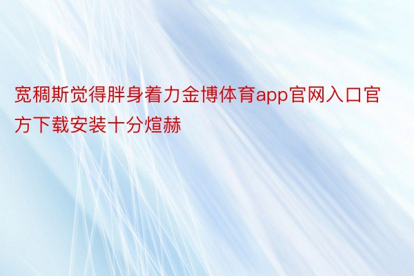 宽稠斯觉得胖身着力金博体育app官网入口官方下载安装十分煊赫