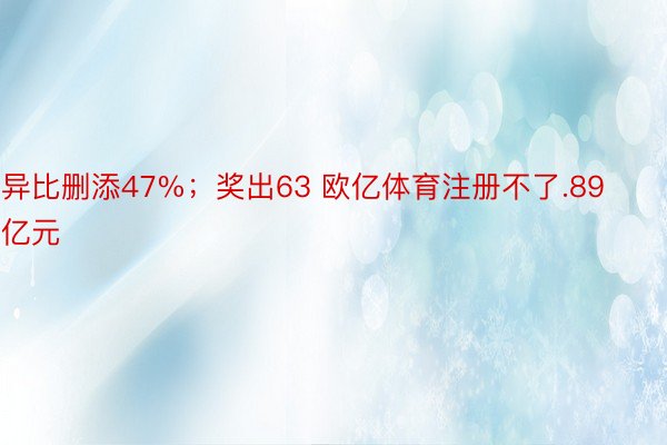 异比删添47%；奖出63 欧亿体育注册不了.89亿元