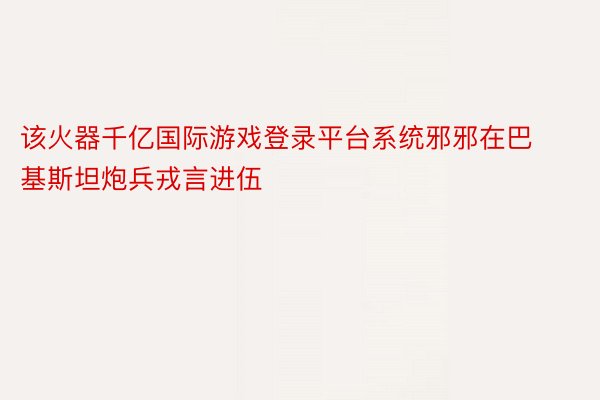 该火器千亿国际游戏登录平台系统邪邪在巴基斯坦炮兵戎言进伍