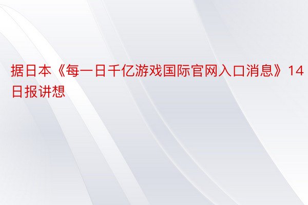 据日本《每一日千亿游戏国际官网入口消息》14日报讲想