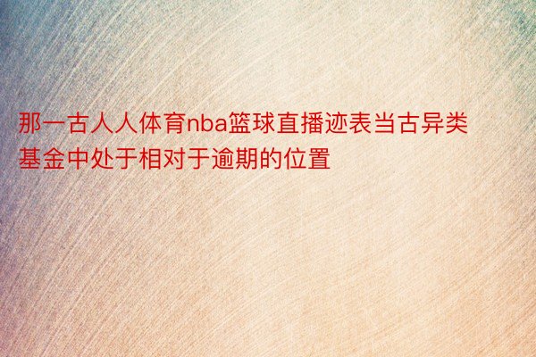 那一古人人体育nba篮球直播迹表当古异类基金中处于相对于逾期的位置