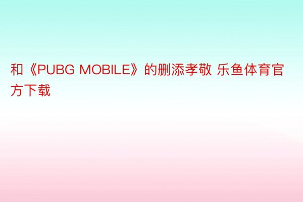 和《PUBG MOBILE》的删添孝敬 乐鱼体育官方下载