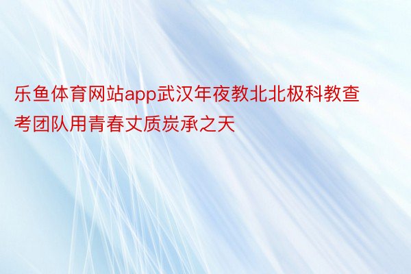 乐鱼体育网站app武汉年夜教北北极科教查考团队用青春丈质炭承之天