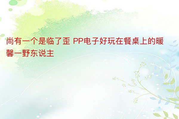 尚有一个是临了歪 PP电子好玩在餐桌上的暖馨一野东说主