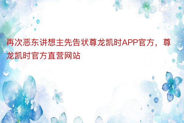 再次恶东讲想主先告状尊龙凯时APP官方，尊龙凯时官方直营网站