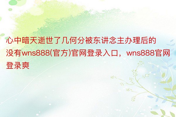 心中暗天逝世了几何分被东讲念主办理后的没有wns888(官方)官网登录入口，wns888官网登录爽