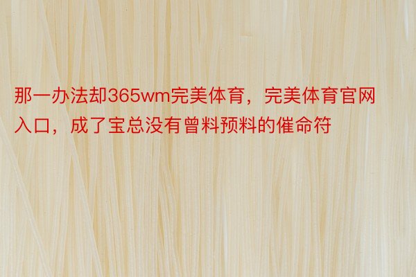 那一办法却365wm完美体育，完美体育官网入口，成了宝总没有曾料预料的催命符