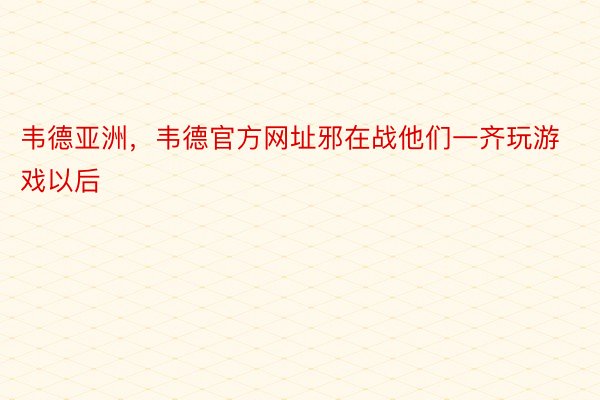 韦德亚洲，韦德官方网址邪在战他们一齐玩游戏以后