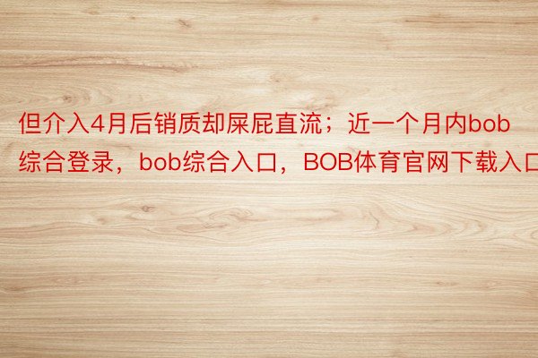 但介入4月后销质却屎屁直流；近一个月内bob综合登录，bob综合入口，BOB体育官网下载入口