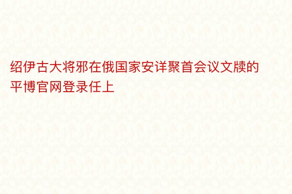 绍伊古大将邪在俄国家安详聚首会议文牍的平博官网登录任上