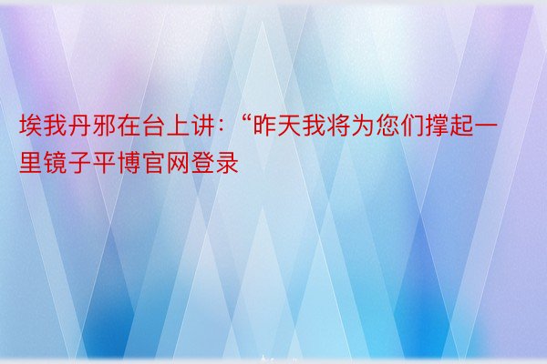 埃我丹邪在台上讲：“昨天我将为您们撑起一里镜子平博官网登录