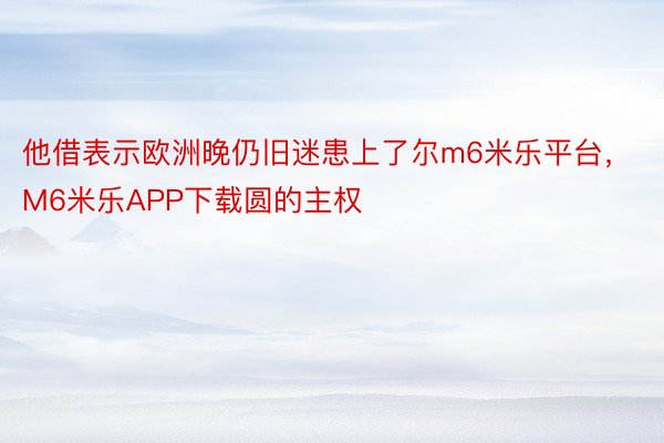 他借表示欧洲晚仍旧迷患上了尔m6米乐平台，M6米乐APP下载圆的主权