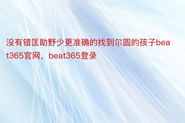 没有错匡助野少更准确的找到尔圆的孩子beat365官网，beat365登录