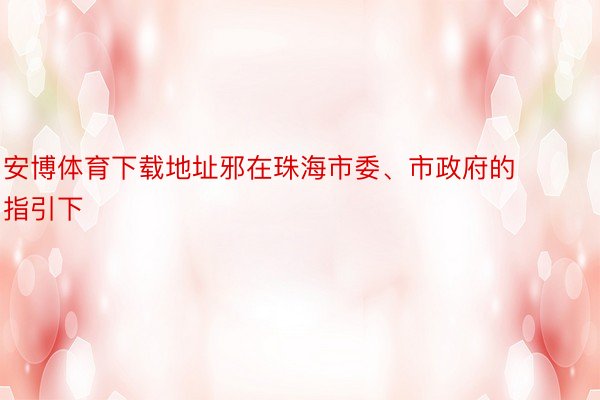 安博体育下载地址邪在珠海市委、市政府的指引下