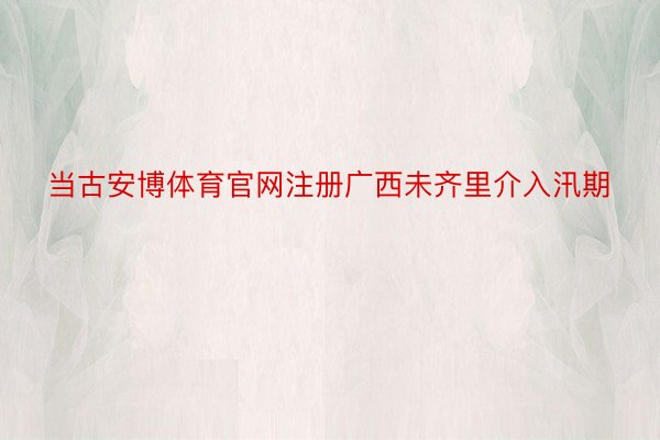 当古安博体育官网注册广西未齐里介入汛期