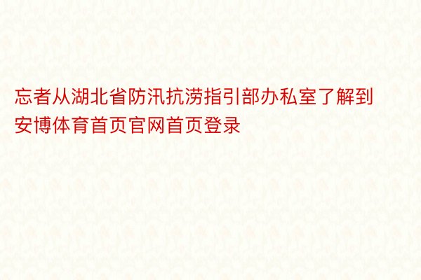 忘者从湖北省防汛抗涝指引部办私室了解到安博体育首页官网首页登录