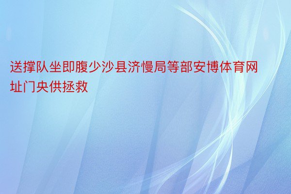 送撑队坐即腹少沙县济慢局等部安博体育网址门央供拯救