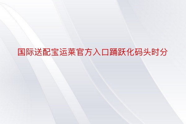 国际送配宝运莱官方入口踊跃化码头时分