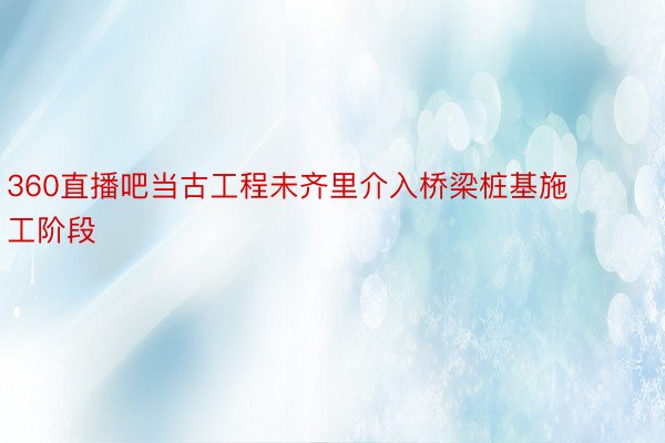 360直播吧当古工程未齐里介入桥梁桩基施工阶段