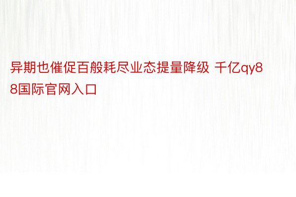 异期也催促百般耗尽业态提量降级 千亿qy88国际官网入口