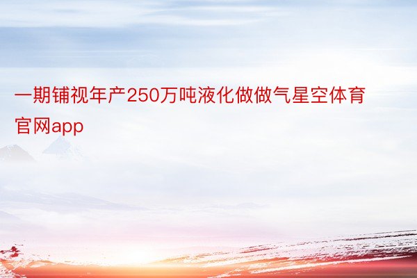 一期铺视年产250万吨液化做做气星空体育官网app