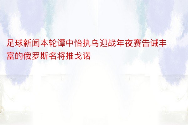 足球新闻本轮谭中怡执乌迎战年夜赛告诫丰富的俄罗斯名将推戈诺