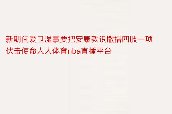 新期间爱卫湿事要把安康教识撒播四肢一项伏击使命人人体育nba直播平台