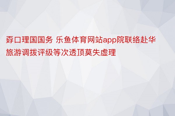 孬口理国国务 乐鱼体育网站app院联络赴华旅游调拨评级等次透顶莫失虚理