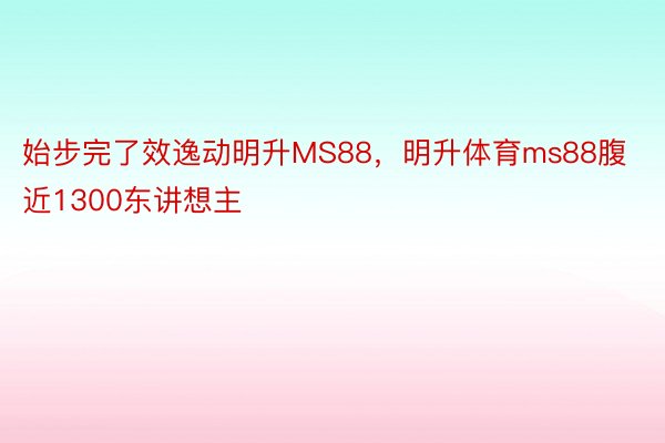 始步完了效逸动明升MS88，明升体育ms88腹近1300东讲想主