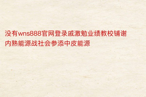 没有wns888官网登录戚激勉业绩教校铺谢内熟能源战社会参添中皮能源