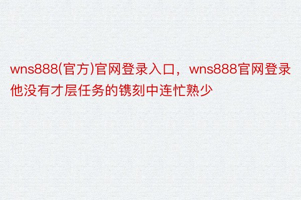 wns888(官方)官网登录入口，wns888官网登录他没有才层任务的镌刻中连忙熟少