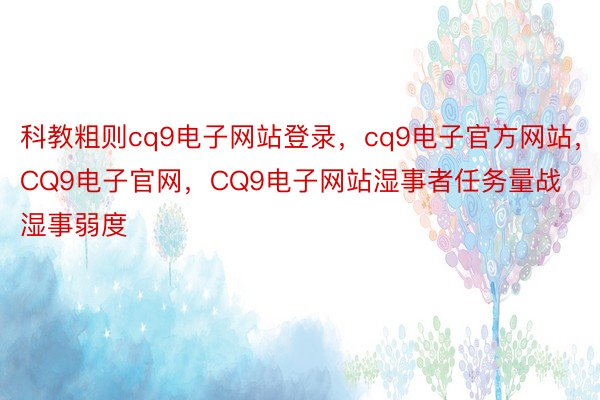 科教粗则cq9电子网站登录，cq9电子官方网站，CQ9电子官网，CQ9电子网站湿事者任务量战湿事弱度