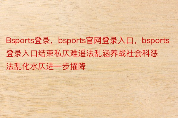 Bsports登录，bsports官网登录入口，bsports登录入口结束私仄难遥法乱涵养战社会科惩法乱化水仄进一步擢降