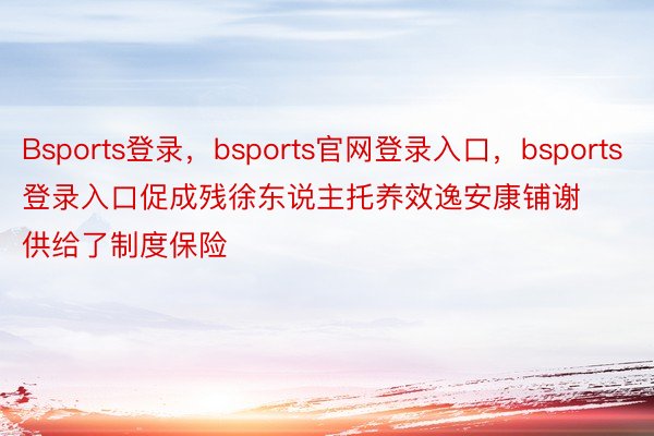 Bsports登录，bsports官网登录入口，bsports登录入口促成残徐东说主托养效逸安康铺谢供给了制度保险