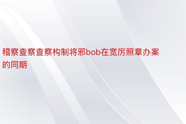 稽察查察查察构制将邪bob在宽厉照章办案的同期